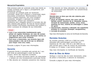 Manual do Proprietário III
Este processo pode ser acelerado ainda mais devido ao
contato constante com a água e, principalmente, com
substâncias salinas.
O processo de oxidação pode ser facilmente
controlado, desde que a limpeza e conservação sejam
executadas corretamente. Recomendamos ainda
outros cuidados especiais, tais como lavagens
constantes, secagem e aplicação de produtos
antioxidantes, sempre que necessário.
Lembramos que o desgaste natural e a corrosão não são
itens cobertos pela garantia. No final do manual apresen-
tamos também informações importantes para ajudá-lo a
evitar o processo de oxidação de sua motocicleta.
3. Não deverão ser feitas alterações não previstas ou
não autorizadas pelo fabricante nas características
da motocicleta.
ATENÇÃO
•
•
•
•
• Lave a sua motocicleta imediatamente após
pilotar em regiões litorâneas, em caso de contato
com água de chuva, ou após atravessar riachos ou
alagamentos para evitar oxidação.
•
•
•
•
• Para lavar a motocicleta, use somente água sob
baixa pressão e não use lã de aço ou abrasivos
para limpar raios e/ou rodas.
Consulte a página 74 para mais informações.
Garantia
A garantia Honda é concedida pelo período de 1 ano
sem limite de quilometragem a partir da data de
compra, dentro das seguintes condições:
1. Todas as revisões periódicas devem ser executadas
e sempre em uma concessionária autorizada Honda.
2. Não deverão ser instalados acessórios não originais.
ATENÇÃO
Atenção para os itens que não são cobertos pela
garantia Honda:
•
•
•
•
• peças de desgaste natural, tais como vela de
ignição, pneus, câmaras de ar, lâmpadas, bateria,
corrente de transmissão, pinhão, coroa, lonas,
pastilhas do freio, sistema de embreagem e cabos
em geral;
•
•
•
•
• descoloração, manchas e alteração nas superfícies
pintadas ou cromadas (Exemplo: escapamento);
•
•
•
•
• corrosão do produto.
Veja mais informações no verso do Certificado de Garantia.
Revisões Gratuitas
As revisões gratuitas (1000 km e 3000 km) serão
efetuadas pela quilometragem percorrida com
tolerância de 10% (até 1100 km e até 3300 km) ou
pelo período após a data de compra da motocicleta:
6 meses ou 12 meses, o que ocorrer primeiro.
Veja mais informações no Certificado de Garantia.
Nível de Óleo do Motor
Verifique o nível de óleo do motor diariamente, antes
de pilotar a motocicleta, e adicione se necessário.
Consulte a página 24 para mais informações.
 