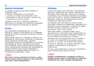 Manual do Proprietário
IV
Gasolina Adulterada
A utilização de gasolina de baixa qualidade ou
adulterada pode:
• diminuir o desempenho da motocicleta;
• aumentar o consumo de combustível e óleo;
• comprometer a vida útil do motor e causar o seu
travamento em casos extremos.
Situações onde forem constatados problemas
decorrentes da utilização de combustível inadequado
não serão passíveis de aplicação em garantia.
Ruídos
Sua motocicleta é propulsionada por um motor
alternativo e está em conformidade com a legislação
vigente de controle de poluição sonora para veículos
automotores.
Muitas peças móveis são utilizadas no processo de
fabricação do motor da sua motocicleta. O mecanismo
possui tolerâncias de fabricação, seguindo
rigorosamente as normas de engenharia e de controle
de qualidade de fábrica. Dependendo da variação
dessa tolerância, alguns motores poderão apresentar
ruídos característicos diferentes das motocicletas de
mesma cilindrada. Essa variação geralmente é
percebida com a alteração térmica do motor e é
considerada absolutamente normal.
Vibrações
O motor que equipa a sua Honda tem o funcionamento
alternativo, característico dos motores automotivos de
combustão interna (ciclo Otto). Assim, possui diversos
componentes com movimentos alternados, sincronizados
com o eixo do motor e, durante o funcionamento, surgem
vibrações e ruídos que são absolutamente normais e
característicos deste tipo de motor.
As vibrações são transmitidas ao longo de toda a
motocicleta, podendo ser amplificadas, dependendo da
geometria de cada componente, a exemplo do guidão,
pára-lama traseiro, pisca-pisca, tanque de
combustível, dentre vários outros.
Além deste aspecto, vibrações surgem com o
deslocamento da motocicleta sobre irregularidades do
piso ou causado pelo efeito aerodinâmico (impacto do
ar com diversos componentes ou condutor).
Vibrações não são caracterizadas como anomalias e
sim como uma característica de qualquer veículo
automotor e, portanto, não cobertos pela garantia.
Ao longo da utilização, as vibrações descritas podem
ocasionar o afrouxamento de parafusos e
componentes.
Por isso, siga rigorosamente o plano de manutenção e
utilize somente peças genuínas Honda.
ATENÇÃO
Não remova nenhum elemento de fixação e utilize
somente peças originais Honda em sua motocicleta
para evitar ruídos desagradáveis.
ATENÇÃO
Verifique constantemente as condições de todos os
fixadores quando utilizar a motocicleta em superfícies
acidentadas para evitar vibrações desagradáveis.
 