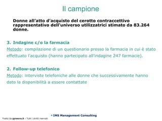 Il campione
           Donne all’atto d’acquisto del cerotto contraccettivo
           rappresentativo dell’universo utilizzatrici stimato da 83.264
           donne.


    3. Indagine c/o la farmacia
    Metodo: compilazione di un questionario presso la farmacia in cui è stato
    effettuato l’acquisto (hanno partecipato all’indagine 247 farmacie).


    2. Follow-up telefonico
    Metodo: interviste telefoniche alle donne che successivamente hanno
    dato la disponibilità a essere contattate




                                                   IMS Management Consulting
Tratto da gynevra.it – Tutti i diritti riservati
 