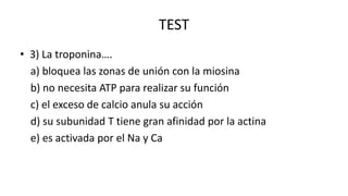 TEST
• 3) La troponina….
a) bloquea las zonas de unión con la miosina
b) no necesita ATP para realizar su función
c) el exceso de calcio anula su acción
d) su subunidad T tiene gran afinidad por la actina
e) es activada por el Na y Ca

 