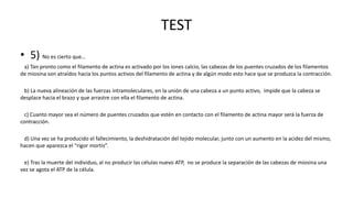 TEST
• 5) No es cierto que…
a) Tan pronto como el filamento de actina es activado por los iones calcio, las cabezas de los puentes cruzados de los filamentos
de miosina son atraídos hacia los puntos activos del filamento de actina y de algún modo esto hace que se produzca la contracción.
b) La nueva alineación de las fuerzas intramoleculares, en la unión de una cabeza a un punto activo, impide que la cabeza se
desplace hacia el brazo y que arrastre con ella el filamento de actina.

c) Cuanto mayor sea el número de puentes cruzados que estén en contacto con el filamento de actina mayor será la fuerza de
contracción.
d) Una vez se ha producido el fallecimiento, la deshidratación del tejido molecular, junto con un aumento en la acidez del mismo,
hacen que aparezca el “rigor mortis”.
e) Tras la muerte del individuo, al no producir las células nuevo ATP, no se produce la separación de las cabezas de miosina una
vez se agota el ATP de la célula.

 