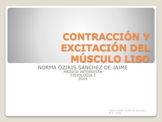 CONTRACCIÓN Y
EXCITACIÓN DEL
MÚSCULO LISO
Jaime Andrés Gutiérrez Quintero
M.D / M.Sc
NORMA OZIRIS SANCHEZ DE JAIME
MEDICO INTERNISTA
FISIOLOGIA I
2014
 