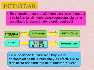 INTENSIDAD
• Es el grado de contracción que alcanza el útero , o
sea la fuerza derivada como consecuencia de la
amplitud y la duración de la onda contráctil
INTENSIDAD
BAJA
EN TDP HIPERSISTOLIA
HIPOSISTOLIA
30-50
mmHG
10-20 mmHg
Se mide desde la parte mas baja de la
contracción hasta la mas alta y es efectiva si se
manifiesta acortamiento de miometrio y cuello.
 