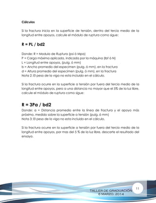 TALLER DE GRADUACIÓN
6 MARZO, 2014
11
Cálculos
Si la fractura inicia en la superficie de tensión, dentro del tercio medio de la
longitud entre apoyos, calcule el módulo de ruptura como sigue:
R = PL / bd2
Donde: R = Modulo de Ruptura (psi ó Mpa)
P = Carga máxima aplicada, indicada por la máquina (lbf ó N)
L = Longitud entre apoyos, (pulg. ó mm)
b = Ancho promedio del especimen (pulg. ó mm), en la fractura
d = Altura promedio del especimen (pulg. ó mm), en la fractura
Nota 2: El peso de la viga no esta incluido en el cálculo.
Si la fractura ocurre en la superficie a tensión por fuera del tercio medio de la
longitud entre apoyos, pero a una distancia no mayor que el 5% de la luz libre,
calcule el módulo de ruptura como sigue:
R = 3Pa / bd2
Donde: a = Distancia promedio entre la línea de fractura y el apoyo más
próximo, medido sobre la superficie a tensión (pulg. ó mm)
Nota 3: El peso de la viga no esta incluido en el cálculo.
Si la fractura ocurre en la superficie a tensión por fuera del tercio medio de la
longitud entre apoyos, por mas del 5 % de la luz libre, descarte el resultado del
ensayo.
 
