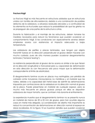 TALLER DE GRADUACIÓN
6 MARZO, 2014
18
Fractura frágil
La fractura frágil es más frecuente en estructuras soldadas que en estructuras
unidas con tornillos de alta resistencia, debido a una combinación de posibles
defectos de la soldadura, a esfuerzos residuales elevados y a continuidad de
los elementos es-tructurales que reduce la probabilidad de que las grietas no
se propaguen de unas partes de la estructura a otras.
Durante la fabricación y el montaje de las estructuras, deben tomarse las
medidas necesarias para reducir los fenómenos que pueden ocasionar un
comportamiento frágil. Si las condiciones son especialmente severas deben
emplearse aceros con resistencias al impacto adecuada a bajas
temperaturas.
Las soldaduras de perfiles o placas laminadas, que tengan por objeto
transmitir fuerzas en la dirección perpendicular al grueso deben hacerse con
mucho cuidado, pues de otra manera pueden ocasionar desgarramientos
laminares (“lamerar tearing”).
La resistencia perpendicular al grueso de los aceros es similar a las que tienen
en la dirección longitudinal o transversal pero su capacidad de deformación
en esta dirección es con frecuencia solo poco mayor que la deformación
correspondiente al limite de elasticidad.
El desgarramiento laminar ocurre en placas muy restringidas, por pérdida de
cohesión entre inclusiones microscópicas no metálicas y el material que las
rodea, debido a la capacidad del metal base de admitir las deformaciones
impuestas por contracciones de la soldadura en la dirección normal al grueso
de la placa. Puede presentarse en material de cualquier espesor, pero es
mucho más frecuente en placas gruesas porque en ellas se depositan
soldaduras de mayor tamaño, que se contraen más durante el enfriamiento.
La experiencia muestra que el desgarramiento laminar no se presenta nunca
en material de menos de 20 a 25 mm de grueso, pero han ocurrido algunos
casos en metal más delgado. La consideración de diseño más importante es
reducir la concentración de deformaciones en dirección normal al espesor en
áreas localizadas. En la figura 10 se muestran detalles que pueden ocasionar
 