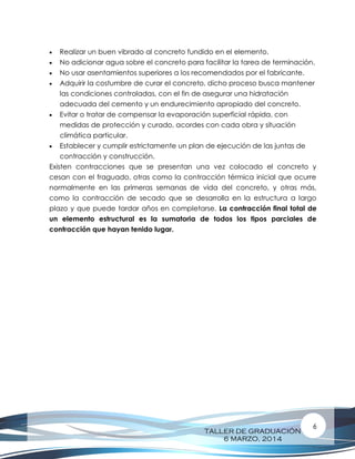 TALLER DE GRADUACIÓN
6 MARZO, 2014
6
 Realizar un buen vibrado al concreto fundido en el elemento.
 No adicionar agua sobre el concreto para facilitar la tarea de terminación.
 No usar asentamientos superiores a los recomendados por el fabricante.
 Adquirir la costumbre de curar el concreto, dicho proceso busca mantener
las condiciones controladas, con el fin de asegurar una hidratación
adecuada del cemento y un endurecimiento apropiado del concreto.
 Evitar o tratar de compensar la evaporación superficial rápida, con
medidas de protección y curado, acordes con cada obra y situación
climática particular.
 Establecer y cumplir estrictamente un plan de ejecución de las juntas de
contracción y construcción.
Existen contracciones que se presentan una vez colocado el concreto y
cesan con el fraguado, otras como la contracción térmica inicial que ocurre
normalmente en las primeras semanas de vida del concreto, y otras más,
como la contracción de secado que se desarrolla en la estructura a largo
plazo y que puede tardar años en completarse. La contracción final total de
un elemento estructural es la sumatoria de todos los tipos parciales de
contracción que hayan tenido lugar.
 