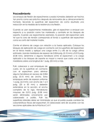 TALLER DE GRADUACIÓN
6 MARZO, 2014
9
Procedimiento
Los ensayos de flexión de especímenes curados húmedos deberán ser hechos
tan pronto como sea práctico después de removerlos de su almacenamiento
húmedo. Secando la superficie del especimen da como resultado una
reducción en la medida de la resistencia a la flexión.
Cuando se usen especímenes moldeados, gire el especimen a ensayar con
respecto a su posición como fue moldeado y centrarlo en los bloques de
soporte. Cuando use especímenes aserrados, la posición del especimen será
tal que la cara de tensión corresponda al fondo o superficie del especimen
como se cortó del material madre.
Centre el sistema de carga con relación a la fuerza aplicada. Coloque los
bloques de aplicación de carga en contacto con la superficie del especimen
en el tercio medio y aplique una carga entre 3 y 6% de la carga ultima
estimada. Usando medidores de espesor de 0.004 pulg. (0.10 mm) y 0.015 pulg.
(0.38 mm), determine si alguna hendidura entre el especimen y la carga
aplicada o los bloques de soporte es mayor o menor que cada uno de los
medidores sobre una longitud de 1 pulg. (25 mm) o más.
Pulir, cabecear o usar empaques de
cuero, en la superficie en contacto
con el especimen para eliminar
alguna hendidura en exceso de 0.004
pulg. (0.10 mm) de ancho. Estos
empaques serán de espesor uniforme
¼ pulg. (6.4 mm), con ancho de 1 a 2
pulg. (25 a 50 mm) y deberán
extenderse en la sección, el ancho
completo de la viga. Hendeduras
mayores de 0.015 pulg. (0.38 mm)
serán eliminadas únicamente por
cabeceado o pulido. Pulir las
superficies laterales debe ser minimizado ya que el pulido puede cambiar las
características físicas del especimen. El cabeceado será de acuerdo con las
secciones aplicables de la Práctica C 617.
 
