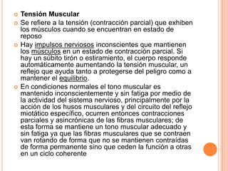  Tensión Muscular
 Se refiere a la tensión (contracción parcial) que exhiben
los músculos cuando se encuentran en estado de
reposo
 Hay impulsos nerviosos inconscientes que mantienen
los músculos en un estado de contracción parcial. Si
hay un súbito tirón o estiramiento, el cuerpo responde
automáticamente aumentando la tensión muscular, un
reflejo que ayuda tanto a protegerse del peligro como a
mantener el equilibrio.
 En condiciones normales el tono muscular es
mantenido inconscientemente y sin fatiga por medio de
la actividad del sistema nervioso, principalmente por la
acción de los husos musculares y del circuito del reflejo
miotático específico, ocurren entonces contracciones
parciales y asincrónicas de las fibras musculares; de
esta forma se mantiene un tono muscular adecuado y
sin fatiga ya que las fibras musculares que se contraen
van rotando de forma que no se mantienen contraídas
de forma permanente sino que ceden la función a otras
en un ciclo coherente
 