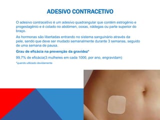 ADESIVO CONTRACETIVO
O adesivo contracetivo é um adesivo quadrangular que contém estrogénio e
progestagénio e é colado no abdómen, coxas, nádegas ou parte superior do
braço.
As hormonas são libertadas entrando no sistema sanguinário através da
pele, sendo que deve ser mudado semanalmente durante 3 semanas, seguido
de uma semana de pausa.
Grau de eficácia na prevenção da gravidez*
99,7% de eficácia(3 mulheres em cada 1000, por ano, engravidam)
*quando utilizado devidamente
 