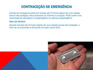 CONTRACEÇÃO DE EMERGÊNCIA
A pílula de emergência pode ser tomada até 72 horas depois de uma relação
sexual não protegida. Atua atrasando ou inibindo a ovulação. Pode conter uma
associação de estrogénio e progestagénio ou apenas progestagénio.
Grau de eficácia
Quando tomada até 72 horas depois de uma relação sexual não protegida, o
risco de uma gravidez é diminuído em pelo menos 84%.
 
