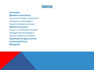 ÍNDICE
Introdução
Métodos contracetivos
O que é um método contracetivo?
Vantagens e desvantagens
Tipos de métodos hormonais
Métodos de barreira
O que é um método de barreira?
Vantagens de desvantagens
Tipos de métodos de barreira
Significado de alguns termos
Conclusão/Críticas
Bibliografia
 