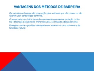 VANTAGENS DOS MÉTODOS DE BARREIRA
Os métodos de barreira são uma opção para mulheres que não podem ou não
querem usar contraceção hormonal.
O preservativo é a única forma de contraceção que oferece proteção contra
DST(Doenças Sexualmente Transmissíveis), se utilizado adequadamente.
Protegem contra a gravidez indesejada sem atuarem no ciclo hormonal e de
fertilidade natural
 