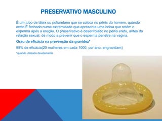 PRESERVATIVO MASCULINO
É um tubo de látex ou poliuretano que se coloca no pénis do homem, quando
ereto.É fechado numa extremidade que apresenta uma bolsa que retém o
esperma após a ereção. O preservativo é desenrolado no pénis ereto, antes da
relação sexual, de modo a prevenir que o esperma penetre na vagina.
Grau de eficácia na prevenção da gravidez*
98% de eficácia(20 mulheres em cada 1000, por ano, engravidam)
*quando utilizado devidamente
 