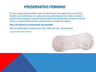 PRESERVATIVO FEMININO
É uma manga de poliuretano que se coloca dentro da vagina de uma mulher.
Contém um anel flexível em cada uma das extremidades de modo a manter o
preservativo colocado. A extremidade fechado do preservativo reveste o colo do
útero e a extremidade aberta é posicionada à entrada da vagina.
Grau de eficácia na prevenção da gravidez*
95% de eficácia(50 mulheres em cada 1000, por ano, engravidam)
*quando utilizado devidamente
 