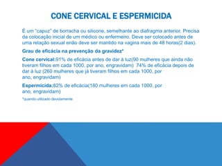 CONE CERVICAL E ESPERMICIDA
É um “capuz” de borracha ou silicone, semelhante ao diafragma anterior. Precisa
da colocação inicial de um médico ou enfermeiro. Deve ser colocado antes de
uma relação sexual enão deve ser mantido na vagina mais de 48 horas(2 dias).
Grau de eficácia na prevenção da gravidez*
Cone cervical:91% de eficácia antes de dar à luz(90 mulheres que ainda não
tiveram filhos em cada 1000, por ano, engravidam) 74% de eficácia depois de
dar à luz (260 mulheres que já tiveram filhos em cada 1000, por
ano, engravidam)
Espermicida:82% de eficácia(180 mulheres em cada 1000, por
ano, engravidam)
*quando utilizado devidamente
 