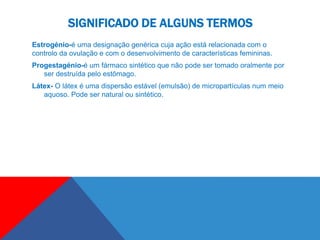 SIGNIFICADO DE ALGUNS TERMOS
Estrogénio-é uma designação genérica cuja ação está relacionada com o
controlo da ovulação e com o desenvolvimento de características femininas.
Progestagénio-é um fármaco sintético que não pode ser tomado oralmente por
   ser destruída pelo estômago.
Látex- O látex é uma dispersão estável (emulsão) de micropartículas num meio
   aquoso. Pode ser natural ou sintético.
 