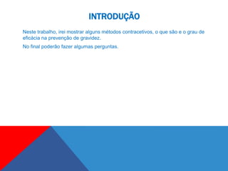 INTRODUÇÃO
Neste trabalho, irei mostrar alguns métodos contracetivos, o que são e o grau de
eficácia na prevenção de gravidez.
No final poderão fazer algumas perguntas.
 