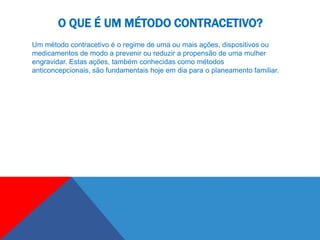 O QUE É UM MÉTODO CONTRACETIVO?
Um método contracetivo é o regime de uma ou mais ações, dispositivos ou
medicamentos de modo a prevenir ou reduzir a propensão de uma mulher
engravidar. Estas ações, também conhecidas como métodos
anticoncepcionais, são fundamentais hoje em dia para o planeamento familiar.
 
