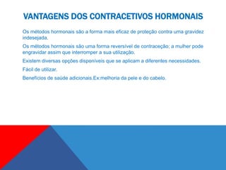 VANTAGENS DOS CONTRACETIVOS HORMONAIS
Os métodos hormonais são a forma mais eficaz de proteção contra uma gravidez
indesejada.
Os métodos hormonais são uma forma reversível de contraceção; a mulher pode
engravidar assim que interromper a sua utilização.
Existem diversas opções disponíveis que se aplicam a diferentes necessidades.
Fácil de utilizar.
Benefícios de saúde adicionais.Ex:melhoria da pele e do cabelo.
 