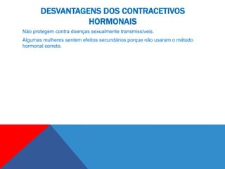DESVANTAGENS DOS CONTRACETIVOS
                 HORMONAIS
Não protegem contra doenças sexualmente transmissíveis.
Algumas mulheres sentem efeitos secundários porque não usaram o método
hormonal correto.
 