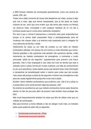 o SNS fornece métodos de contraceção gratuitamente, como nos centros de saúde, USF, etc. 
Todas nós a dado momento da nossa vida desejamos ser mães, porque é algo que nos é inato, algo que temos necessidade, que já faz parte da nossa maneira de ser, acho que uma mulher que não tenha pelo menos um filho(a) vai sentir-se triste, incompleta e sem qualquer hipótese de vir um dia a conhecer aquilo que é o único amor realmente verdadeiro. 
Por isso é que o normal é planearmos o momento certo para engravidarmos porque ai já vamos estar preparadas física e psicologicamente para tal mudança nas nossas vidas e já teremos tudo preparado para a chegada do novo elemento da família: o bebé. 
Infelizmente às vezes ou por falta de cuidado ou por falha do método contracetivo utilizado, sim porque há uns menos ou mais eficientes que outros, ficamos grávidas e não queremos mas também não queremos abortar, então recorremos ao método contracetivo de emergência, a conhecida e muito procurada “pílula do dia seguinte”, supostamente para prevenir uma futura gravidez, mas o mais engraçado é que cada vez mais se denota que esta é utilizada como a pílula normal por muitas mulheres, por falta de conhecimento ou por pura ignorância, nesse aspeto penso que deveria haver mais informação e campanhas de sensibilização sobre o mesmo para evitar que isto suceda mais vezes até porque a pílula do dia seguinte é mesmo isso emergência e não para ser usada regularmente porque faz muito mal á saúde. 
Existem vários métodos contracetivos que pudemos usar, não é só a pílula ou o preservativo como ainda pensam algumas pessoas, não! 
No entanto ao escolhermos por que método contracetivo iremos optar devemos atentar no fato de que para além de prevenir este também deve proteger das DST. 
Não muito frequentemente também há casos que têm de utilizar mais que um método de contraceção. 
Mas para terminar a minha reflexão e não me alargar muito mais, os métodos pelos quais podemos optar são os seguintes: 
 Contraceção hormonal oral - Pílula 
 Contraceção hormonal injectável  
