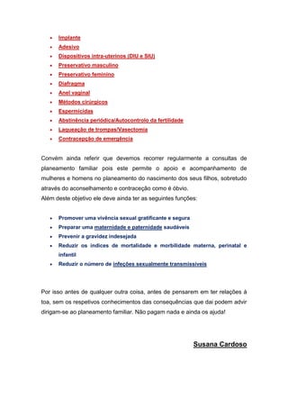  Implante 
 Adesivo 
 Dispositivos intra-uterinos (DIU e SIU) 
 Preservativo masculino 
 Preservativo feminino 
 Diafragma 
 Anel vaginal 
 Métodos cirúrgicos 
 Espermicidas 
 Abstinência periódica/Autocontrolo da fertilidade 
 Laqueação de trompas/Vasectomia 
 Contracepção de emergência 
Convém ainda referir que devemos recorrer regularmente a consultas de planeamento familiar pois este permite o apoio e acompanhamento de mulheres e homens no planeamento do nascimento dos seus filhos, sobretudo através do aconselhamento e contraceção como é óbvio. 
Além deste objetivo ele deve ainda ter as seguintes funções: 
 Promover uma vivência sexual gratificante e segura 
 Preparar uma maternidade e paternidade saudáveis 
 Prevenir a gravidez indesejada 
 Reduzir os índices de mortalidade e morbilidade materna, perinatal e infantil 
 Reduzir o número de infeções sexualmente transmissíveis 
Por isso antes de qualquer outra coisa, antes de pensarem em ter relações á toa, sem os respetivos conhecimentos das consequências que dai podem advir dirigam-se ao planeamento familiar. Não pagam nada e ainda os ajuda! 
Susana Cardoso 
