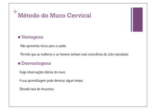 +
Método do Muco Cervical


 Vantagens

    Não apresenta riscos para a saúde.

    Permite que as mulheres e os homens tenham mais consciência do ciclo reprodutor.

 Desvantagens

    Exige observações diárias do muco.

    A sua aprendizagem pode demorar algum tempo.

    Elevada taxa de insucesso.
 