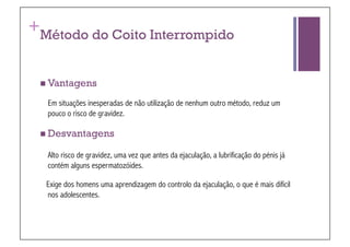 +
Método do Coito Interrompido


 Vantagens

    Em situações inesperadas de não utilização de nenhum outro método, reduz um
    pouco o risco de gravidez.

 Desvantagens

    Alto risco de gravidez, uma vez que antes da ejaculação, a lubrificação do pénis já
    contém alguns espermatozóides.

    Exige dos homens uma aprendizagem do controlo da ejaculação, o que é mais difícil
    nos adolescentes.
 