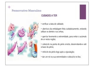 +
    Preservativo Masculino
                             CUIDADOS A TER

                         • verificar a data de validade;

                         •  abertura da embalagem feita cuidadosamente, evitando
                         utilizar os dentes e as unhas;

                         • apertar levemente a extremidade, para evitar o acúmulo
                         de ar nesta região;

                         •  colocá-lo na ponta do pénis erecto, desenrolando-o até
                         à base do pénis;

                         • retirá-lo do pénis logo após a ejaculação;

                         • dar um nó na sua extremidade e colocá-lo no lixo.!
 