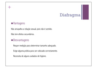+
                                                            Diafragma
 Vantagens

Não atrapalha a relação sexual, pois não é sentido.

Não tem efeitos secundários.

 Desvantagens

    Requer medição para determinar tamanho adequado.

    Exige alguma prática para ser colocado correctamente.

    Necessita de alguns cuidados de higiene.
 