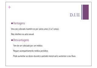 +
                                                                      D.I.U.
 Vantagens

Uma vez colocado mantém-se por vários anos (3 a 5 anos).

Não interfere no acto sexual.

 Desvantagens

    Tem de ser colocado por um médico.

    Requer acompanhamento médico periódico.

    Pode aumentar as dores durante o período menstrual e aumentar o seu fluxo.
 