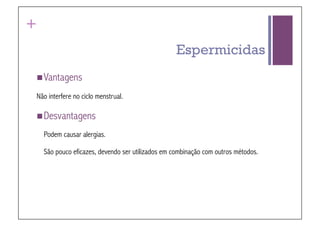 +
                                                   Espermicidas
 Vantagens

Não interfere no ciclo menstrual.

 Desvantagens

    Podem causar alergias.

    São pouco eficazes, devendo ser utilizados em combinação com outros métodos.
 