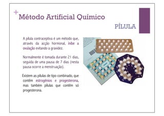 +
 Método Artificial Químico
                                              PÍLULA
  A pílula contraceptiva é um método que,
  através da acção hormonal, inibe a
  ovulação evitando a gravidez.

  Normalmente é tomada durante 21 dias,
  seguida de uma pausa de 7 dias (nesta
  pausa ocorre a menstruação).

  Existem as pílulas de tipo combinado, que
  contêm estrogénios e progesterona,
  mas também pílulas que contêm só
  progesterona.
 