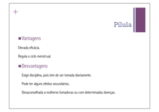+
                                                                  Pílula
 Vantagens

Elevada eficácia.

Regula o ciclo menstrual.

 Desvantagens

    Exige disciplina, pois tem de ser tomada diariamente.

    Pode ter alguns efeitos secundários.

    Desaconselhada a mulheres fumadoras ou com determinadas doenças.
 