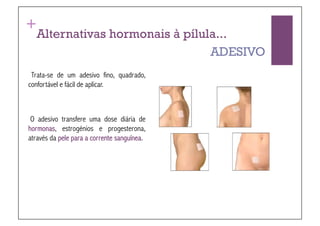 +
  Alternativas hormonais à pílula...
                                ADESIVO
 Trata-se de um adesivo fino, quadrado,
confortável e fácil de aplicar.



 O adesivo transfere uma dose diária de
hormonas, estrogénios e progesterona,
através da pele para a corrente sanguínea.
 