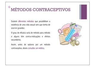 +
 MÉTODOS CONTRACEPTIVOS

 Existem diferentes métodos que possibilitam a
 existência de uma vida sexual sem que tenha de
 ocorrer gravidez.
 O grau de eficácia varia de método para método
 e alguns têm contra-indicações e efeitos
 secundários.

 Assim, antes de optares por um método
 contraceptivo, deves consultar um médico.
 