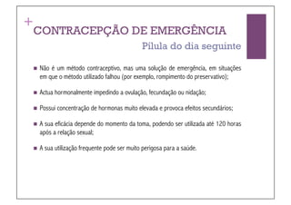 +
CONTRACEPÇÃO DE EMERGÊNCIA
                                              Pílula do dia seguinte

  Não  é um método contraceptivo, mas uma solução de emergência, em situações
    em que o método utilizado falhou (por exemplo, rompimento do preservativo);

  Actua   hormonalmente impedindo a ovulação, fecundação ou nidação;

  Possui   concentração de hormonas muito elevada e provoca efeitos secundários;

  A  sua eficácia depende do momento da toma, podendo ser utilizada até 120 horas
    após a relação sexual;

  A   sua utilização frequente pode ser muito perigosa para a saúde.
 