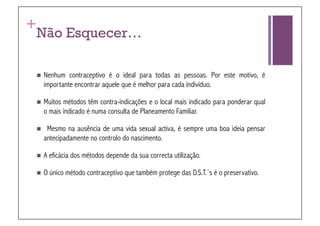 +
 Não Esquecer…

   Nenhum     contraceptivo é o ideal para todas as pessoas. Por este motivo, é
      importante encontrar aquele que é melhor para cada indivíduo.

   Muitos   métodos têm contra-indicações e o local mais indicado para ponderar qual
      o mais indicado é numa consulta de Planeamento Familiar.

      Mesmo na ausência de uma vida sexual activa, é sempre uma boa ideia pensar
      antecipadamente no controlo do nascimento.

   A   eficácia dos métodos depende da sua correcta utilização.

   O   único método contraceptivo que também protege das D.S.T.´s é o preservativo.
 