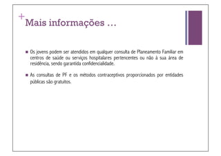 +
 Mais informações …

   Osjovens podem ser atendidos em qualquer consulta de Planeamento Familiar em
   centros de saúde ou serviços hospitalares pertencentes ou não à sua área de
   residência, sendo garantida confidencialidade.

   Asconsultas de PF e os métodos contraceptivos proporcionados por entidades
   públicas são gratuitos.
 