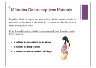 +
  Métodos Contraceptivos Naturais

O princípio básico da maioria dos denominados métodos naturais consiste em
determinar os dias férteis e não férteis do ciclo menstrual. Nos dias férteis, é
necessária abstinência sexual.

Foram desenvolvidos vários métodos de auto-observação para determinar os dias
férteis e inférteis:


     o método do calendário ou do ritmo

     o método da temperatura

     o método do muco cervical (Billings)
 