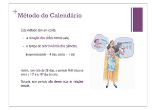 +
Método do Calendário

    Este método tem em conta:

     - a duração dos ciclos menstruais;

     - o tempo de sobrevivência dos gâmetas.

        (espermatozóide – 4 dias; oócito – 1 dia)



    Assim, num ciclo de 28 dias, o período fértil situa-se
    entre o 10º e o 16º dia do ciclo.

    Durante este período não devem ocorrer relações
    sexuais.
 