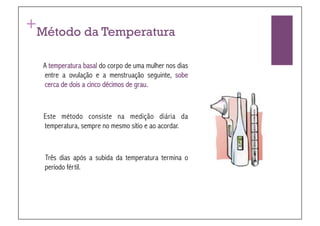 +
Método da Temperatura

    A temperatura basal do corpo de uma mulher nos dias
    entre a ovulação e a menstruação seguinte, sobe
    cerca de dois a cinco décimos de grau.



    Este método consiste na medição diária da
    temperatura, sempre no mesmo sítio e ao acordar.



    Três dias após a subida da temperatura termina o
    período fértil.
 