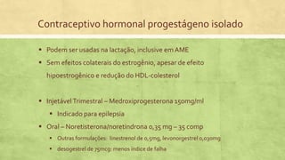 Contraceptivo hormonal progestágeno isolado
 Podem ser usadas na lactação, inclusive em AME
 Sem efeitos colaterais do estrogênio, apesar de efeito
hipoestrogênico e redução do HDL-colesterol
 InjetávelTrimestral – Medroxiprogesterona 150mg/ml
 Indicado para epilepsia
 Oral – Noretisterona/noretindrona 0,35 mg – 35 comp
 Outras formulações: linestrenol de 0,5mg, levonorgestrel 0,030mg
 desogestrel de 75mcg: menos índice de falha
 
