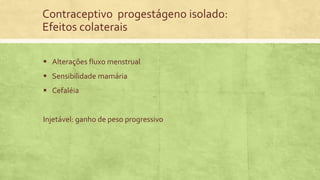 Contraceptivo progestágeno isolado:
Efeitos colaterais
 Alterações fluxo menstrual
 Sensibilidade mamária
 Cefaléia
Injetável: ganho de peso progressivo
 