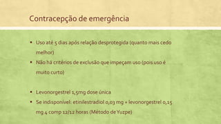 Contracepção de emergência
 Uso até 5 dias após relação desprotegida (quanto mais cedo
melhor)
 Não há critérios de exclusão que impeçam uso (pois uso é
muito curto)
 Levonorgestrel 1,5mg dose única
 Se indisponível: etinilestradiol 0,03 mg + levonorgestrel 0,15
mg 4 comp 12/12 horas (Método deYuzpe)
 