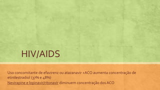 Uso concomitante de efavirenz ou atazanavir +ACO aumenta concentração de
etinilestradiol (37% e 48%)
Nevirapine e lopinavir/ritonavir diminuem concentração dos ACO
HIV/AIDS
 
