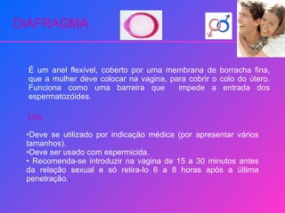 DIAFRAGMA É um anel flexível, coberto por uma membrana de borracha fina, que a mulher deve colocar na vagina, para cobrir o colo do útero. Funciona como uma barreira que  impede a entrada dos espermatozóides. Uso Deve se utilizado por indicação médica (por apresentar vários tamanhos). Deve ser usado com espermicida. Recomenda-se introduzir na vagina de 15 a 30 minutos antes da relação sexual e só retira-lo 6 a 8 horas após a última penetração. . 