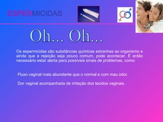 ESPER MICIDAS Oh... Oh... Os espermicidas são substâncias químicas estranhas ao organismo e ainda que a rejeição seja pouco comum, pode acontecer. É então necessário estar alerta para possíveis sinais de problemas, como: Fluxo vaginal mais abundante que o normal e com mau odor. Dor vaginal acompanhada de irritação dos tecidos vaginais. 