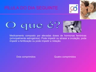 PÍLULA DO DIA SEGUINTE O que é? Medicamento composto por elevadas doses de hormonas femininas (principalmente estrogénios). Pode impedir ou atrasar a ovulação, pode impedir a fertilização ou pode impedir a nidação. Dois comprimidos Quatro comprimidos 