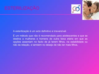 ESTERILIZAÇÃO A esterilização é um acto definitivo e irreversível. É um método que não é recomendado para adolescentes e que se destina a mulheres e homens de outra faixa etária em que as opções assentam no facto de já terem filhos, na estabilidade ou não da relação, e também no desejo de não ter mais filhos. 